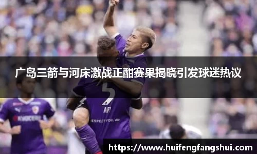 米兰广岛三箭与河床激战正酣赛果揭晓引发球迷热议